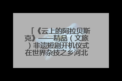 《云上的阿拉贝斯克》——精品（文旅）非遗短剧开机仪式在世界杂技之乡河北吴桥成功举办