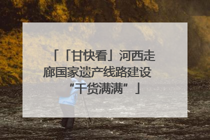 「甘快看」河西走廊国家遗产线路建设“干货满满”