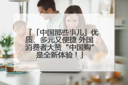 「中国那些事儿」优质、多元又便捷 外国消费者大赞“中国购”是全新体验！