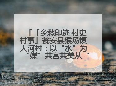 「乡愁印迹·村史村事」瓮安县猴场镇大河村：以“水”为“媒”共富共美从“河”而来