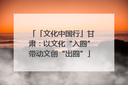 「文化中国行」甘肃：以文化“入圈”带动文创“出圈”