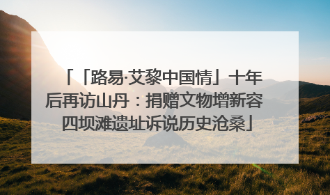 「路易·艾黎中国情」十年后再访山丹：捐赠文物增新容 四坝滩遗址诉说历史沧桑