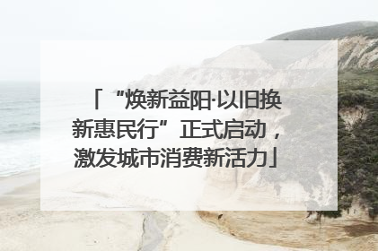 “焕新益阳·以旧换新惠民行”正式启动，激发城市消费新活力