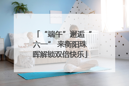 “端午”邂逅“六一” 来衡阳珠晖解锁双倍快乐