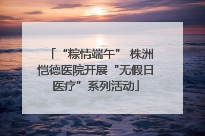 “粽情端午” 株洲恺德医院开展“无假日医疗”系列活动
