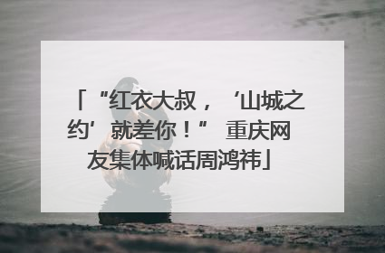 “红衣大叔，‘山城之约’就差你！” 重庆网友集体喊话周鸿祎