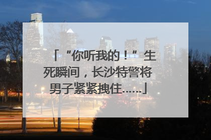 “你听我的！”生死瞬间，长沙特警将男子紧紧拽住……