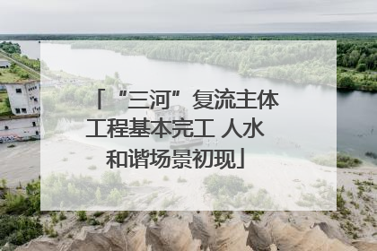 “三河”复流主体工程基本完工 人水和谐场景初现