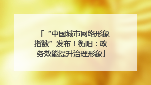 “中国城市网络形象指数”发布！衡阳：政务效能提升治理形象
