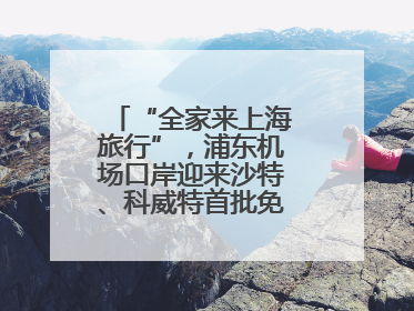 “全家来上海旅行”，浦东机场口岸迎来沙特、科威特首批免签入境旅客