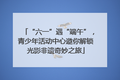 “六一”遇“端午”，青少年活动中心邀你解锁光影非遗奇妙之旅