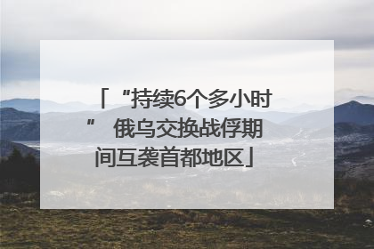 “持续6个多小时” 俄乌交换战俘期间互袭首都地区