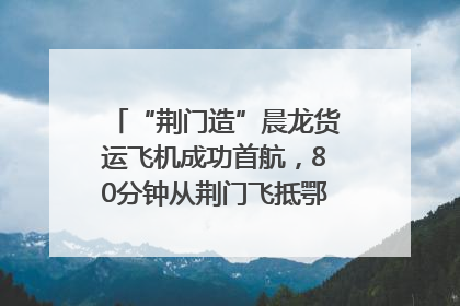 “荆门造”晨龙货运飞机成功首航，80分钟从荆门飞抵鄂州花湖机场