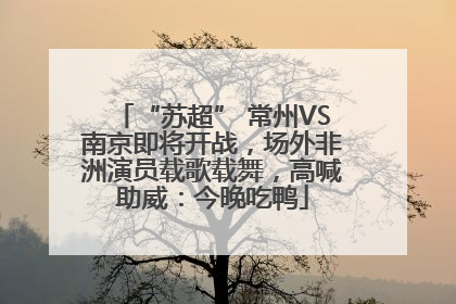 “苏超” 常州VS南京即将开战，场外非洲演员载歌载舞，高喊助威：今晚吃鸭