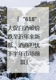 “618”大促白酒破价跌至近年来新低，酒商担忧下半年市场前景