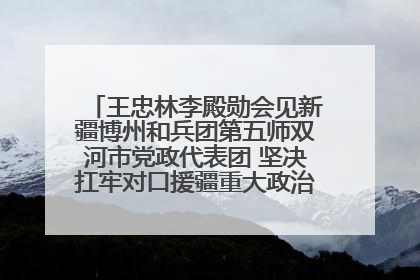 王忠林李殿勋会见新疆博州和兵团第五师双河市党政代表团 坚决扛牢对口援疆重大政治责任 推动双方实现优势互补务实合作