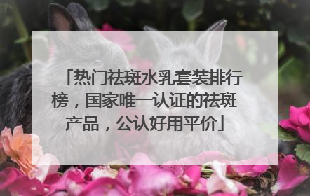 热门祛斑水乳套装排行榜，国家唯一认证的祛斑产品，公认好用平价