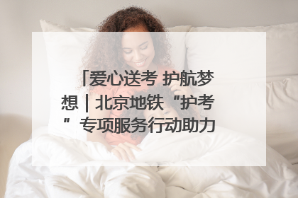 爱心送考 护航梦想｜北京地铁“护考”专项服务行动助力考生无忧赴考