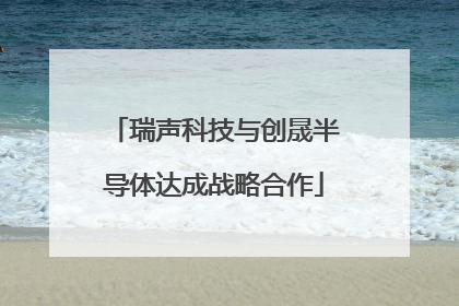 瑞声科技与创晟半导体达成战略合作