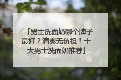 男士洗面奶哪个牌子最好？清爽无负担！十大男士洗面奶推荐