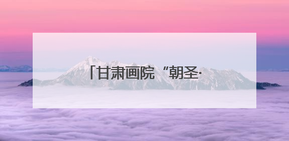 甘肃画院“朝圣·敦煌”走进浙江，一起跟着艺术游甘肃