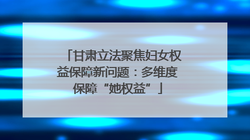 甘肃立法聚焦妇女权益保障新问题：多维度保障“她权益”