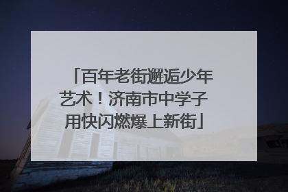 百年老街邂逅少年艺术！济南市中学子用快闪燃爆上新街