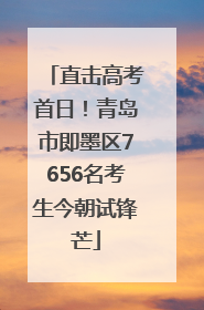 直击高考首日！青岛市即墨区7656名考生今朝试锋芒