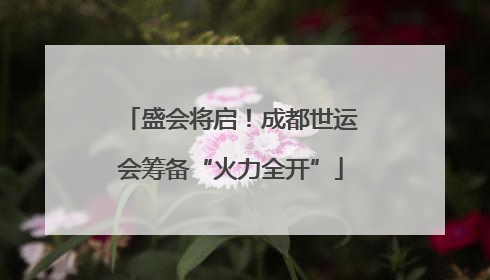 盛会将启！成都世运会筹备“火力全开”