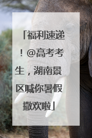福利速递！@高考考生，湖南景区喊你暑假撒欢啦