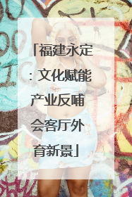 福建永定：文化赋能 产业反哺 会客厅外育新景