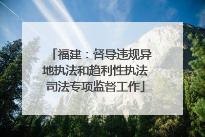 福建：督导违规异地执法和趋利性执法司法专项监督工作