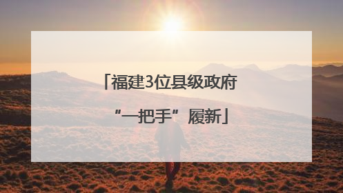 福建3位县级政府“一把手”履新