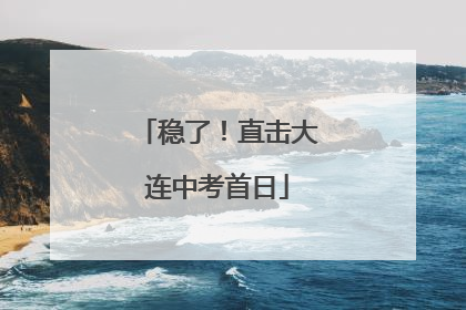 稳了！直击大连中考首日