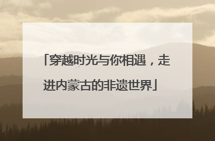 穿越时光与你相遇，走进内蒙古的非遗世界