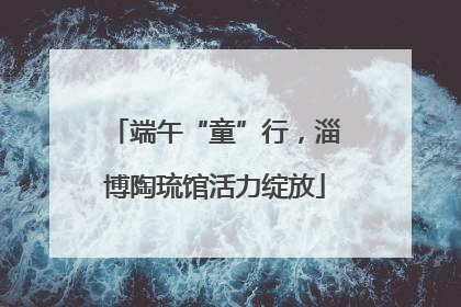 端午“童”行，淄博陶琉馆活力绽放