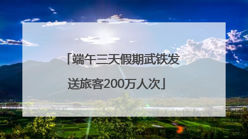 端午三天假期武铁发送旅客200万人次