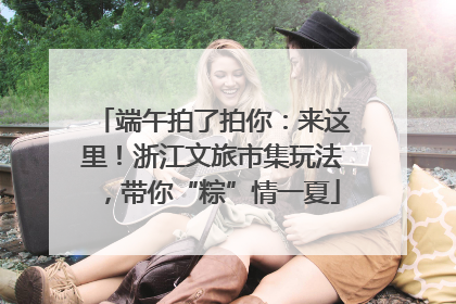端午拍了拍你：来这里！浙江文旅市集玩法，带你“粽”情一夏