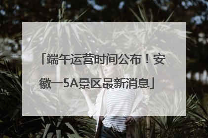 端午运营时间公布！安徽一5A景区最新消息