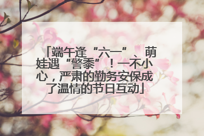 端午逢“六一”、萌娃遇“警黍”！一不小心，严肃的勤务安保成了温情的节日互动