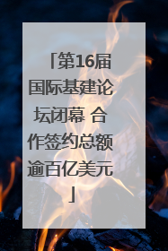 第16届国际基建论坛闭幕 合作签约总额逾百亿美元