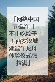 网络中国节·端午丨不止吃粽子！西安汉城湖端午龙舟体验仪式感拉满