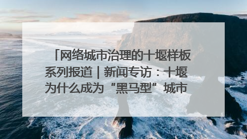 网络城市治理的十堰样板系列报道｜新闻专访：十堰为什么成为“黑马型”城市治理网络维度典型