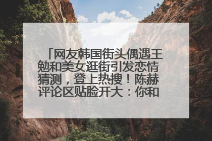 网友韩国街头偶遇王勉和美女逛街引发恋情猜测，登上热搜！陈赫评论区贴脸开大：你和谁逛街？我也想知道