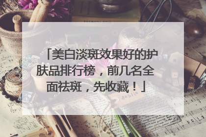 美白淡斑效果好的护肤品排行榜，前几名全面祛斑，先收藏！