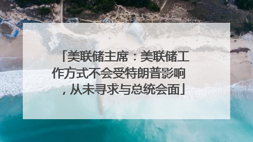 美联储主席：美联储工作方式不会受特朗普影响，从未寻求与总统会面