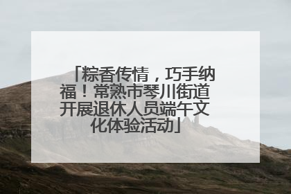 粽香传情，巧手纳福！常熟市琴川街道开展退休人员端午文化体验活动