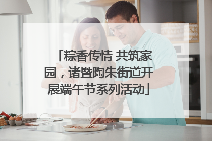 粽香传情 共筑家园，诸暨陶朱街道开展端午节系列活动