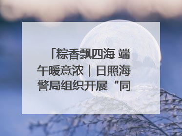 粽香飘四海 端午暖意浓｜日照海警局组织开展“同包米粽 共话端午”系列活动