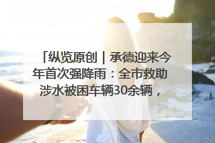 纵览原创｜承德迎来今年首次强降雨：全市救助涉水被困车辆30余辆，8日晚市区已无积水路段，交通恢复畅通